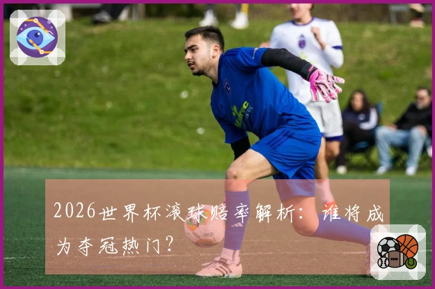 2026世界杯滚球赔率解析：谁将成为夺冠热门？